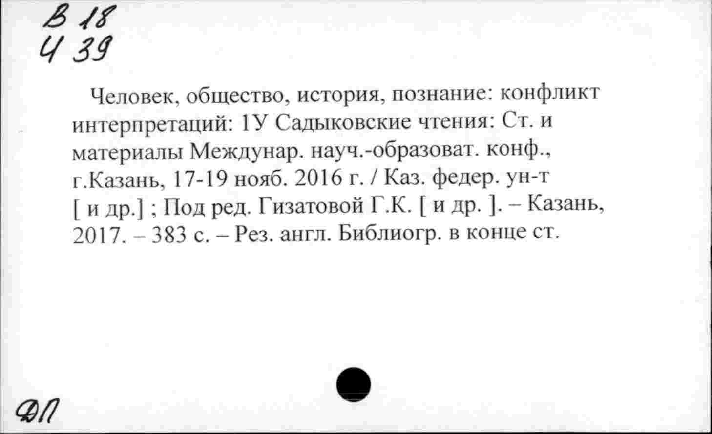 ﻿Ц 34
Человек, общество, история, познание: конфликт интерпретаций: 1У Садыковские чтения: Ст. и материалы Междунар. науч.-образоват. конф., г.Казань, 17-19 нояб. 2016 г. / Каз. федер. ун-т [ и др.] ; Под ред. Гизатовой Г.К. [ и др. ]. - Казань, 2017. - 383 с. - Рез. англ. Библиогр. в конце ст.
